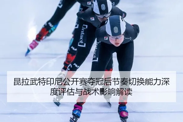 昆拉武特印尼公开赛夺冠后节奏切换能力深度评估与战术影响解读